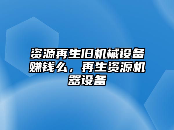 資源再生舊機(jī)械設(shè)備賺錢么，再生資源機(jī)器設(shè)備