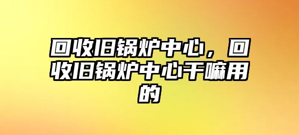 回收舊鍋爐中心，回收舊鍋爐中心干嘛用的