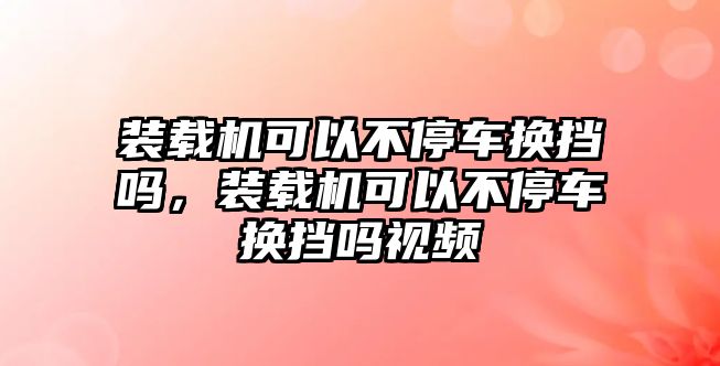 裝載機可以不停車換擋嗎，裝載機可以不停車換擋嗎視頻