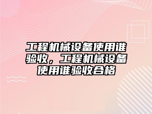 工程機(jī)械設(shè)備使用誰驗收，工程機(jī)械設(shè)備使用誰驗收合格